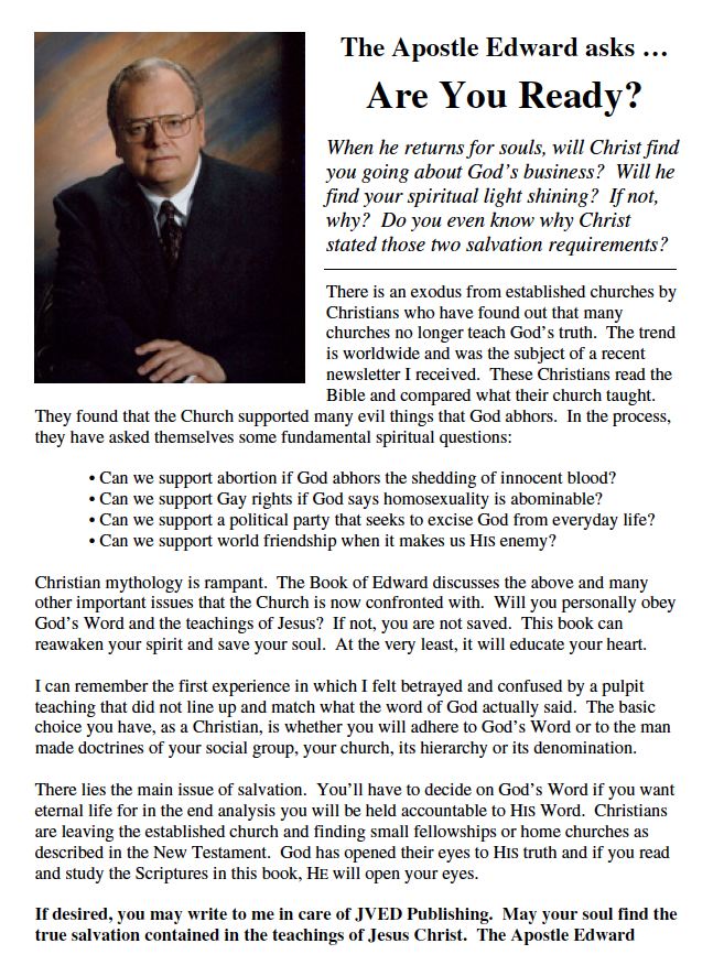 The Apostle Edward asks …
Are You Ready?
When he returns for souls, will Christ find
you going about God’s business? Will he
find your spiritual light shining? If not,
why? Do you even know why Christ
stated those two salvation requirements?
There is an exodus from established churches by
Christians who have found out that many
churches no longer teach God’s truth. The trend
is worldwide and was the subject of a recent
newsletter I received. These Christians read the
Bible and compared what their church taught.
They found that the Church supported many evil things that God abhors. In the process,
they have asked themselves some fundamental spiritual questions:
• Can we support abortion if God abhors the shedding of innocent blood?
• Can we support Gay rights if God says homosexuality is abominable?
• Can we support a political party that seeks to excise God from everyday life?
• Can we support world friendship when it makes us HIS enemy?
Christian mythology is rampant. The Book of Edward discusses the above and many
other important issues that the Church is now confronted with. Will you personally obey
God’s Word and the teachings of Jesus? If not, you are not saved. This book can
reawaken your spirit and save your soul. At the very least, it will educate your heart.
I can remember the first experience in which I felt betrayed and confused by a pulpit
teaching that did not line up and match what the word of God actually said. The basic
choice you have, as a Christian, is whether you will adhere to God’s Word or to the man
made doctrines of your social group, your church, its hierarchy or its denomination.
There lies the main issue of salvation. You’ll have to decide on God’s Word if you want
eternal life for in the end analysis you will be held accountable to HIS Word. Christians
are leaving the established church and finding small fellowships or home churches as
described in the New Testament. God has opened their eyes to HIS truth and if you read
and study the Scriptures in this book, HE will open your eyes.
If desired, you may write to me in care of JVED Publishing. May your soul find the
true salvation contained in the teachings of Jesus Christ. The Apostle Edward